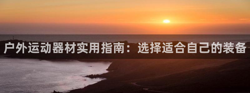 凯捷体育集团：户外运动器材实用指南：选择适合自己的装备